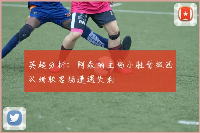 英超分析：阿森纳主场小胜晋级西汉姆联客场遭遇失利