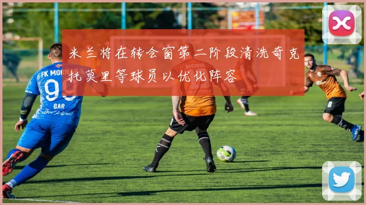 米兰将在转会窗第二阶段清洗奇克托莫里等球员以优化阵容