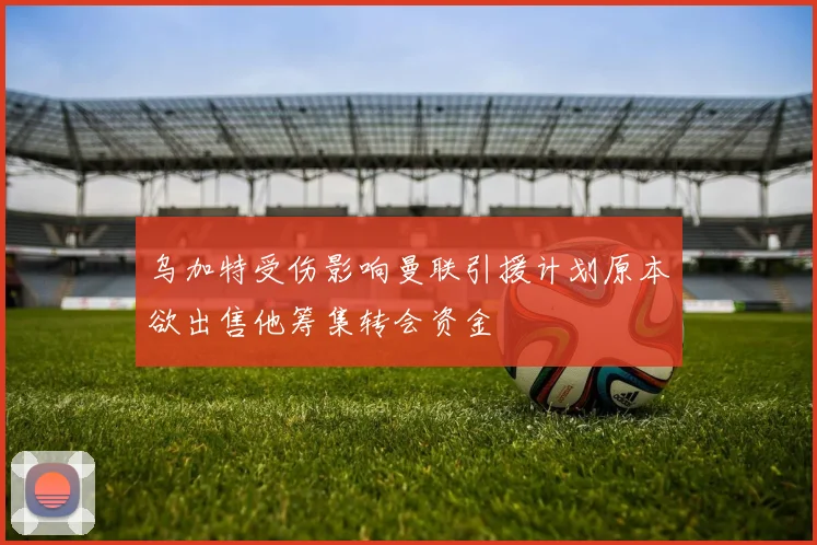 乌加特受伤影响曼联引援计划原本欲出售他筹集转会资金