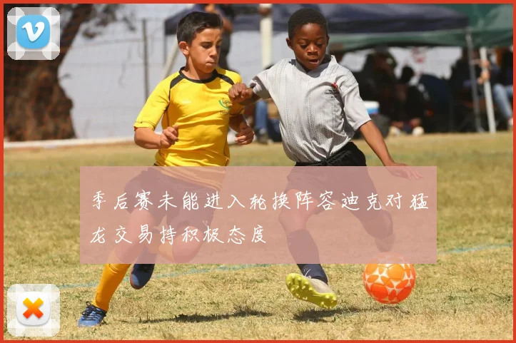 季后赛未能进入轮换阵容迪克对猛龙交易持积极态度
