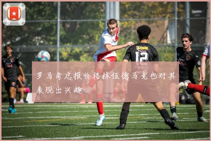 罗马考虑报价格林伍德马竞也对其表现出兴趣
