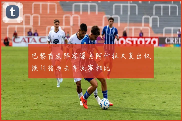 巴黎首发阵容曝光阿什拉夫复出仅换门将与去年决赛相比
