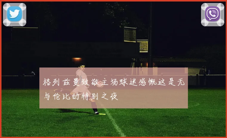 格列兹曼致敬主场球迷感慨这是无与伦比的特别之夜