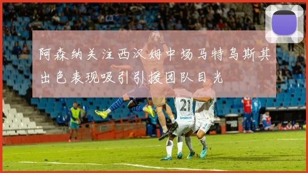 阿森纳关注西汉姆中场马特乌斯其出色表现吸引引援团队目光